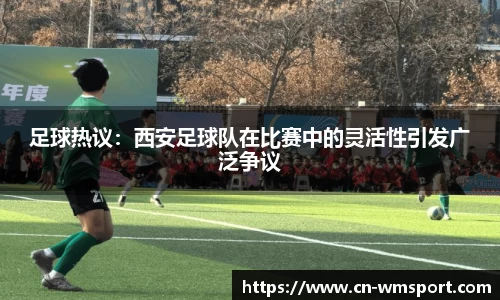 足球热议：西安足球队在比赛中的灵活性引发广泛争议
